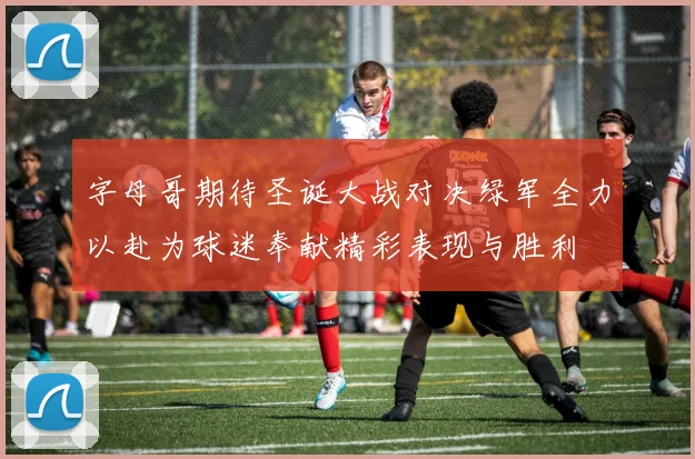 字母哥期待圣诞大战对决绿军全力以赴为球迷奉献精彩表现与胜利
