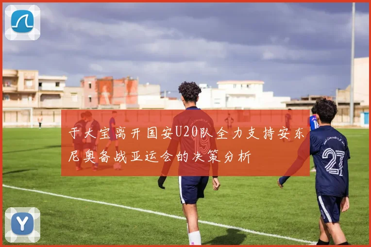 于大宝离开国安U20队全力支持安东尼奥备战亚运会的决策分析