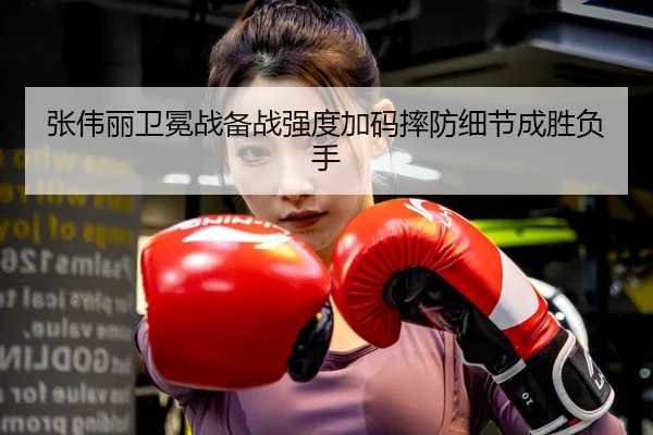 张伟丽卫冕战备战强度加码摔防细节成胜负手