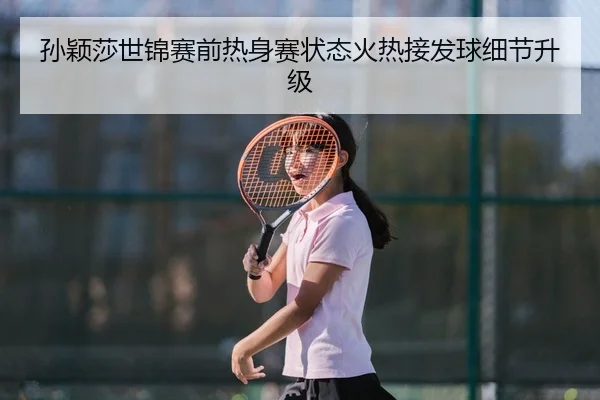 孙颖莎世锦赛前热身赛状态火热接发球细节升级