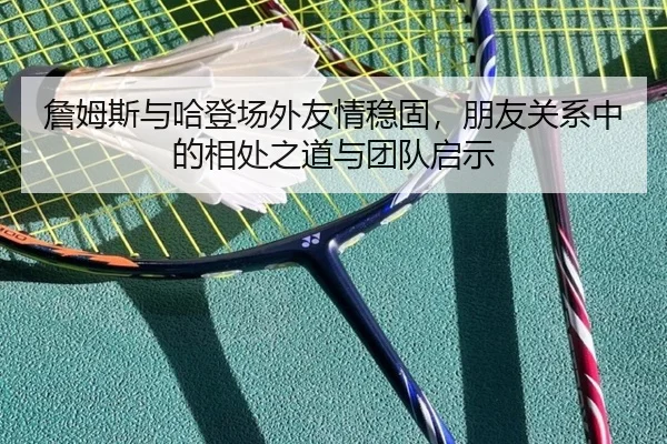 詹姆斯与哈登场外友情稳固，朋友关系中的相处之道与团队启示