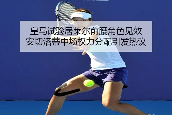 皇马试验居莱尔前腰角色见效 安切洛蒂中场权力分配引发热议