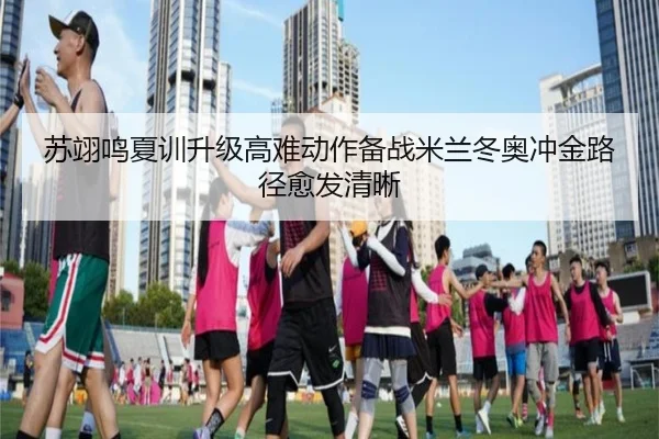 苏翊鸣夏训升级高难动作备战米兰冬奥冲金路径愈发清晰