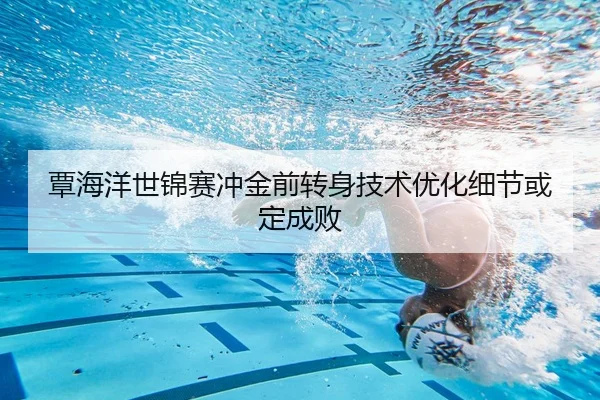 覃海洋世锦赛冲金前转身技术优化细节或定成败