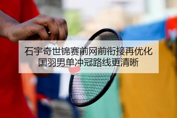 石宇奇世锦赛前网前衔接再优化 国羽男单冲冠路线更清晰