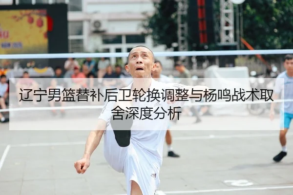 辽宁男篮替补后卫轮换调整与杨鸣战术取舍深度分析